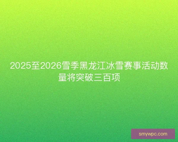 2025至2026雪季黑龙江冰雪赛事活动数量将突破三百项