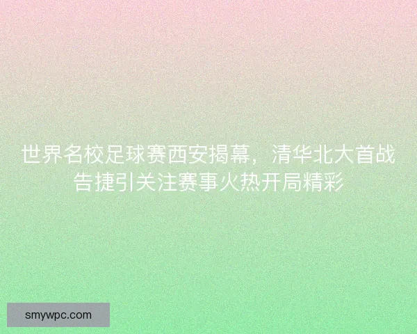 世界名校足球赛西安揭幕，清华北大首战告捷引关注赛事火热开局精彩