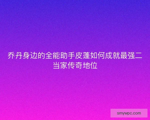 乔丹身边的全能助手皮蓬如何成就最强二当家传奇地位