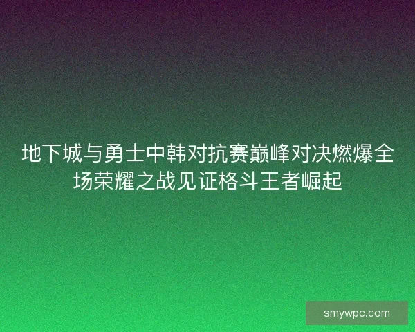 地下城与勇士中韩对抗赛巅峰对决燃爆全场荣耀之战见证格斗王者崛起