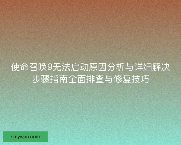使命召唤9无法启动原因分析与详细解决步骤指南全面排查与修复技巧